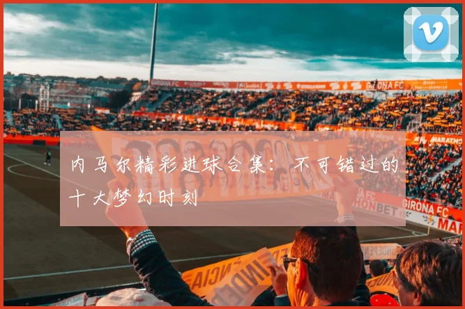 内马尔精彩进球合集：不可错过的十大梦幻时刻