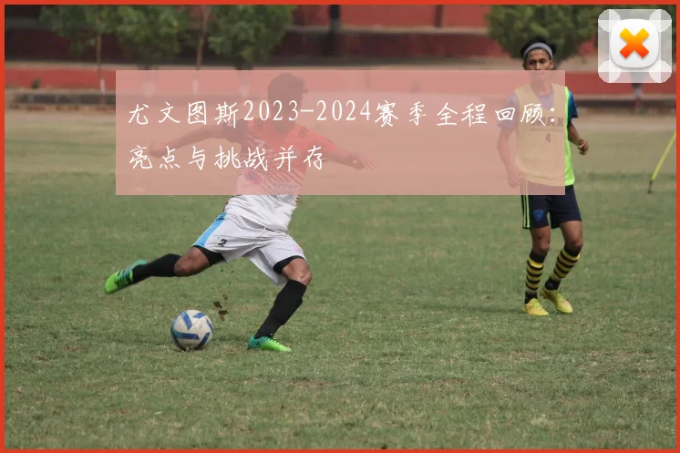 尤文图斯2023-2024赛季全程回顾:亮点与挑战并存