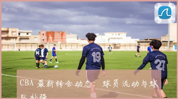 CBA 最新转会动态:球员流动与球队补强