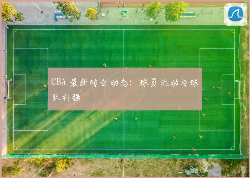 CBA 最新转会动态:球员流动与球队补强