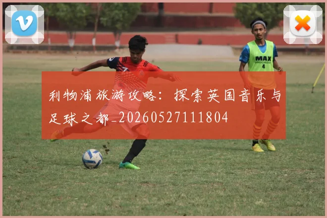 利物浦旅游攻略:探索英国音乐与足球之都_20260527111804