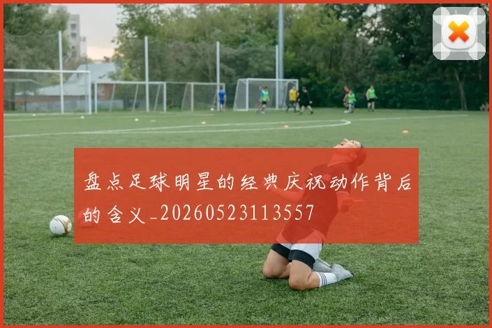 盘点足球明星的经典庆祝动作背后的含义_20260523113557