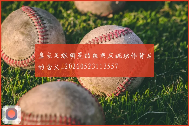 盘点足球明星的经典庆祝动作背后的含义_20260523113557