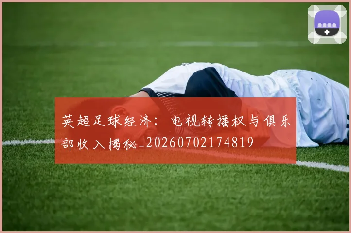 英超足球经济:电视转播权与俱乐部收入揭秘_20260702174819