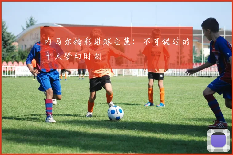 内马尔精彩进球合集:不可错过的十大梦幻时刻