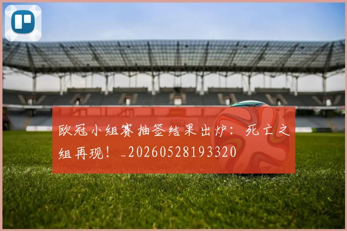 欧冠小组赛抽签结果出炉:死亡之组再现!_20260528193320