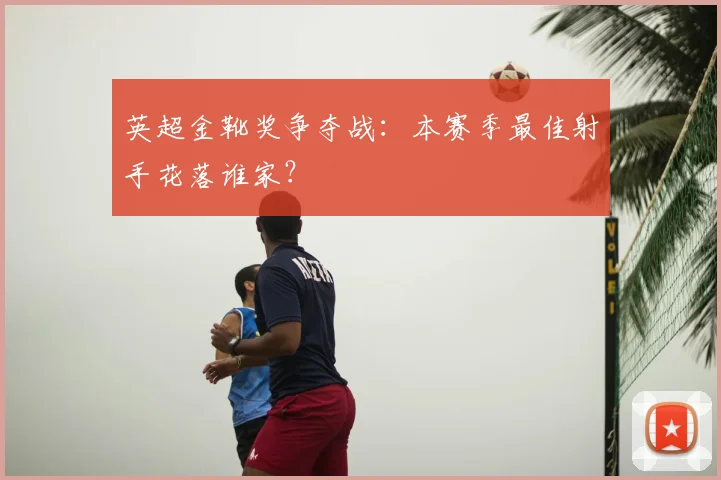 英超金靴奖争夺战:本赛季最佳射手花落谁家?