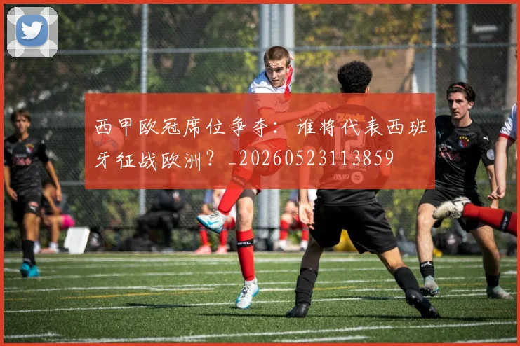 西甲欧冠席位争夺:谁将代表西班牙征战欧洲?_20260523113859