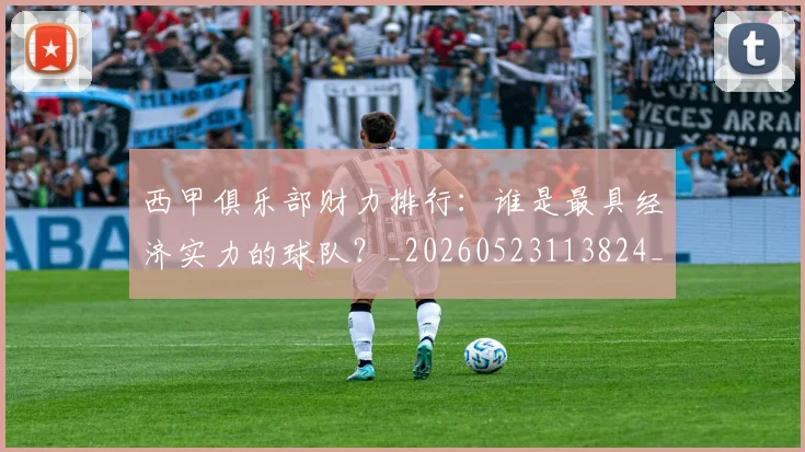 西甲俱乐部财力排行:谁是最具经济实力的球队?_20260523113824_20260703181840