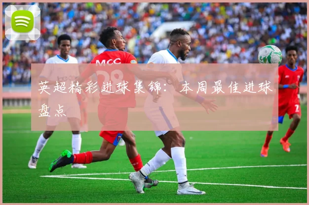 英超精彩进球集锦：本周最佳进球盘点
