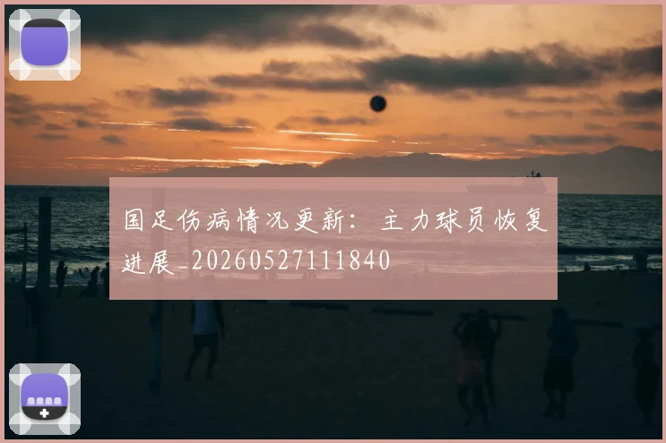 国足伤病情况更新:主力球员恢复进展_20260527111840