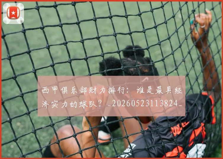 西甲俱乐部财力排行：谁是最具经济实力的球队？_20260523113824_20260703181840