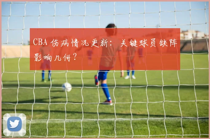 CBA 伤病情况更新：关键球员缺阵影响几何？