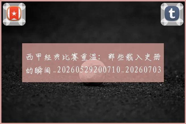 西甲经典比赛重温:那些载入史册的瞬间_20260529200710_20260703181913