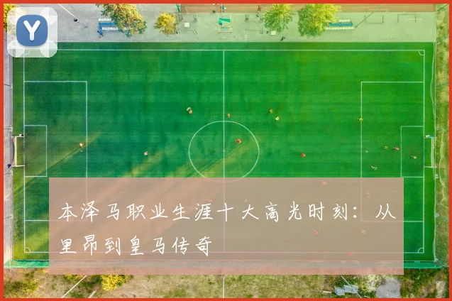 本泽马职业生涯十大高光时刻：从里昂到皇马传奇